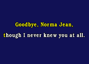 Goodbye. Norma Jean.

though I never knew you at all.