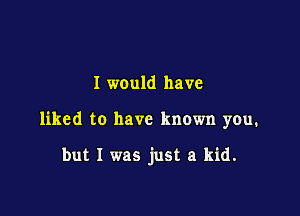 I would have

liked to have known you.

but I was just a kid.