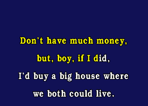 Don't have much money.

but. boy. if I did.

I'd buy a big house where

we both could live.
