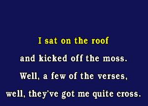 I sat on the roof
and kicked off the moss.
Well. a few of the verses.

well. they've got me quite cross.