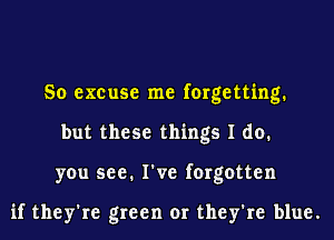 So excuse me forgetting.
but these things I do.
you see. I've forgotten

if they're green or they're blue.