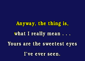 Anyway. the thing is.

what I really mean . . .
Yours are the sweetest eyes

I've ever seen.