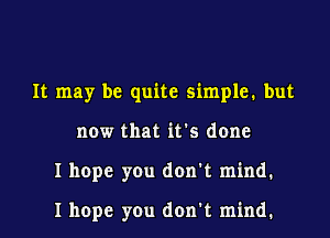 It may be quite simple. but
now that it's done
I hope you don't mind.

I hope you don't mind.