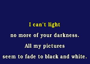 I can't light
no more of your darkness.
All my pictures

seem to fade to black and white.