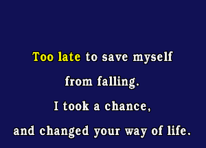 Too late to save myself

from falling.

I took a chance.

and changed your way of life.