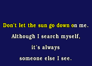 Don't let the sun go down on me.
Although I search myself.
it's always

someone else I see.