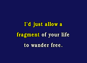 I'd just allow a

fragment of your life

to wander free.