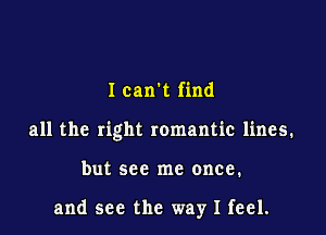 I can't find
all the right romantic lines.

but see me once.

and see the way I feel.