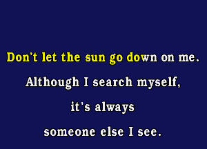 Don't let the sun go down on me.
Although I search myself.
it's always

someone else I see.