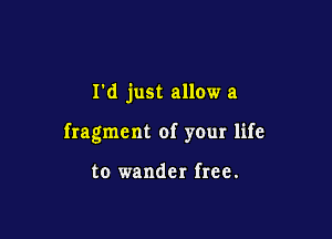 I'd just allow a

fragment of your life

to wander free.