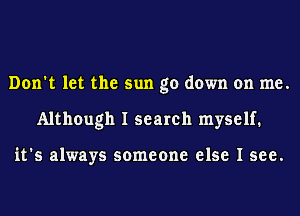 Don't let the sun go down on me.
Although I search myself.

it's always someone else I see.