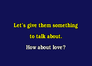 Let's give them something

to talk about.

How about love '?