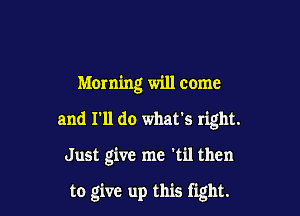 Morning will come

and I'll do what's right.

Just give me 'til then

to give up this fight.