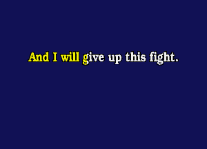 And I will give up this fight.
