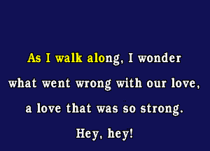 As I walk along. I wonder
what went wrong with our 1mm1
a love that was so strong.

Hey1 he y!