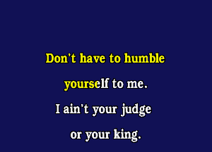 Don't have to humble

yourself to me.

I ain't your judge

or your king.