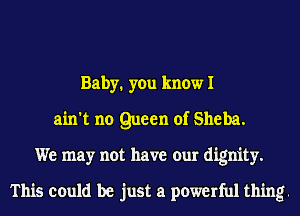 Baby1 you know I
ain't no Queen of Sheba.
We may not have our dignity.

This could be just a powerful thing.