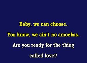 Baby. we can choose.

You know. we ain't no amoebas.

Are you ready for the thing

called love?