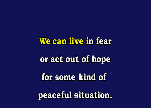 We can live in fear
or act out of hope

for some kind of

peaceful situation.