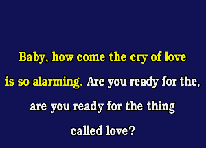 Baby. how come the cry of love
is so alarming. Are you ready for the.
are you ready for the thing

called love ?