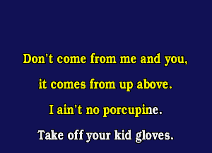 Don't come from me and you.
it comes from up above.
I ain't no porcupine.

Take off your kid gloves.
