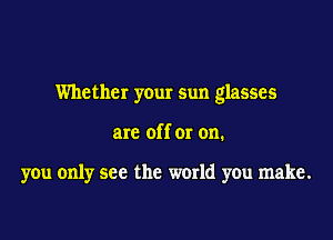 Whether your sun glasses

are off or on.

you only see the world you make.