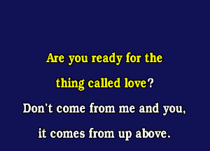 Are you ready for the

thing called love?

Don't come from me and you.

it comes from up above.