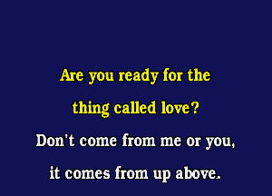 Are yOu ready for the
thing called love?
Don't come from me or you.

it comes from up above.