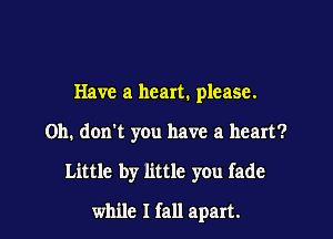 Have a heart. please.
Oh. don't you have a heart?

Little by little you fade

while I fall apart.