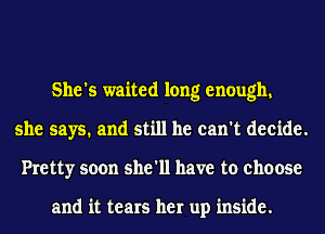 She's waited long enough
she says. and still he can't decide.
Pretty soon she'll have to choose

and it tears her up inside.