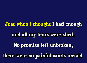 Just when I thought I had enough
and all my tears were shed.
No promise left unbroken.

there were no painful words unsaid.