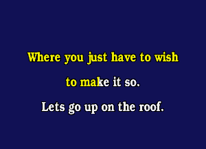 Where you just have to wish

to make it so.

Lets go up on the roof.