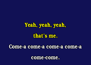 Yeah. yeah. yeah.

that's me.
Oome-a comc-a come-a come-a

comc-come.