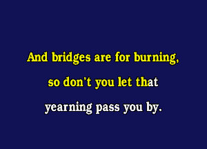 And bridges are for burning.

so don't you let that

yearning pass you by.