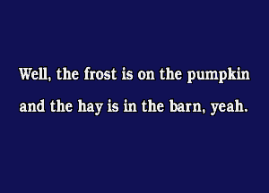 Well. the frost is on the pumpkin

and the hay is in the barn. yeah.