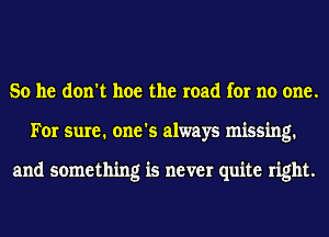 So he don't hoe the road for no one.
For sure. one's always missing.

and something is never quite right.