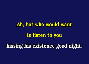 Ah. but who would want

to listen to you

kissing his existence good night.