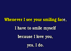Whenever I see your smiling face.
I have to smile myself
because I love you.

yes. I do.