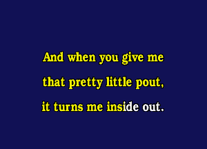 And when you give me

that pretty little pout.

it turns me inside out.