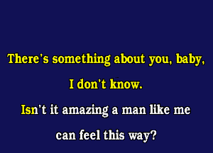 There's something about you. baby.
I don't know.
Isn't it amazing at man like me

can feel this way?