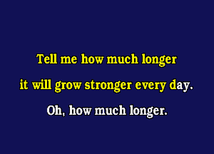 Tell me how much longer

it will grow stronger every day.

Oh. how much longer.