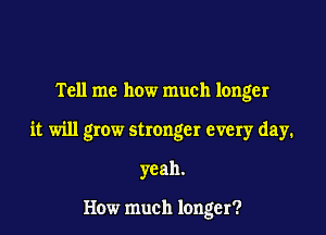 Tell me how much longer

it will grow stronger every day.

yeah.

How much longer?