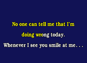 No one can tell me that I'm

doing wrong today.

Whenever I see you smile at me. . .