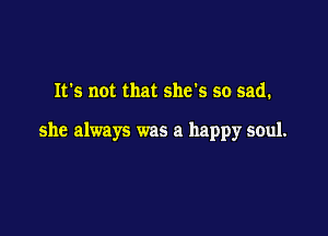 It's not that she's so sad.

she always was a happy soul.
