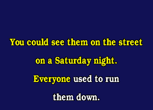 You could see them on the street
on a Saturday night.
Everyone used to run

them down.