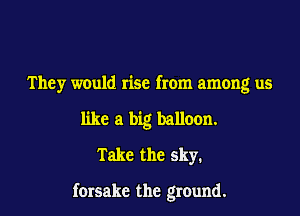They would rise from among us
like a big balloon.
Take the sky.

forsake the ground.