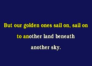 But our golden ones sail on. sail on

to another land beneath

another sky.