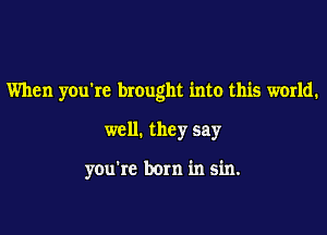 When you're brought into this world.

well. they say

you're born in sin.