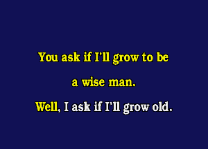 You ask if I'll grow to be

a wise man.

Well. I ask if I'll grow old.