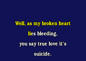 Well. as my broken heart

lies bleeding.

you say true love it's

suicide.